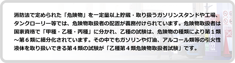 ガソリンや灯油、アルコール類等の引火性液体を取り扱いできる第４類の試験が「乙種第４類危険物取扱者試験」です。